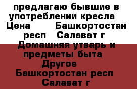 предлагаю бывшие в употреблении кресла › Цена ­ 1 - Башкортостан респ., Салават г. Домашняя утварь и предметы быта » Другое   . Башкортостан респ.,Салават г.